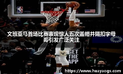 文班亚马首场比赛表现惊人五次盖帽并隔扣字母哥引发广泛关注